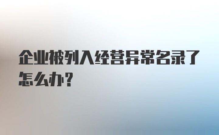 企业被列入经营异常名录了怎么办？