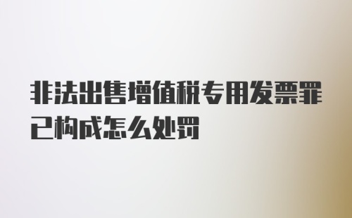 非法出售增值税专用发票罪已构成怎么处罚