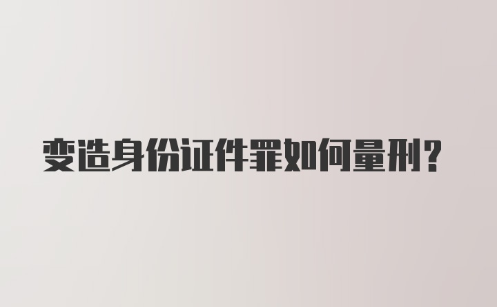 变造身份证件罪如何量刑？