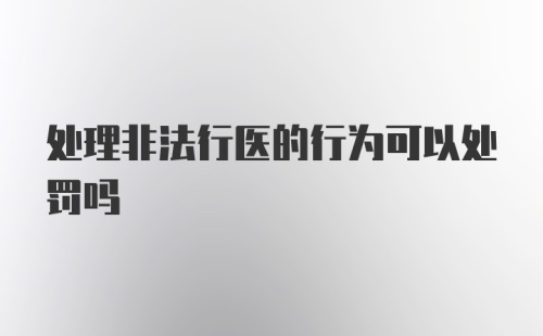 处理非法行医的行为可以处罚吗