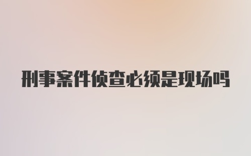 刑事案件侦查必须是现场吗