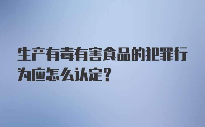 生产有毒有害食品的犯罪行为应怎么认定？