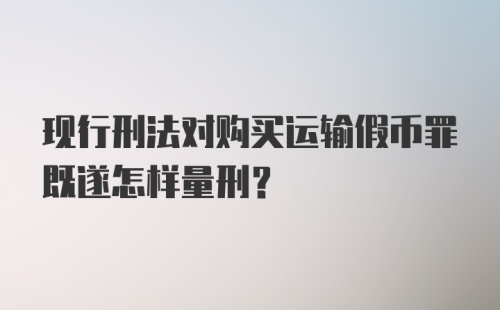 现行刑法对购买运输假币罪既遂怎样量刑？