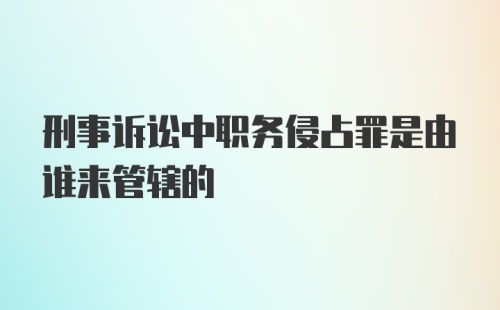 刑事诉讼中职务侵占罪是由谁来管辖的