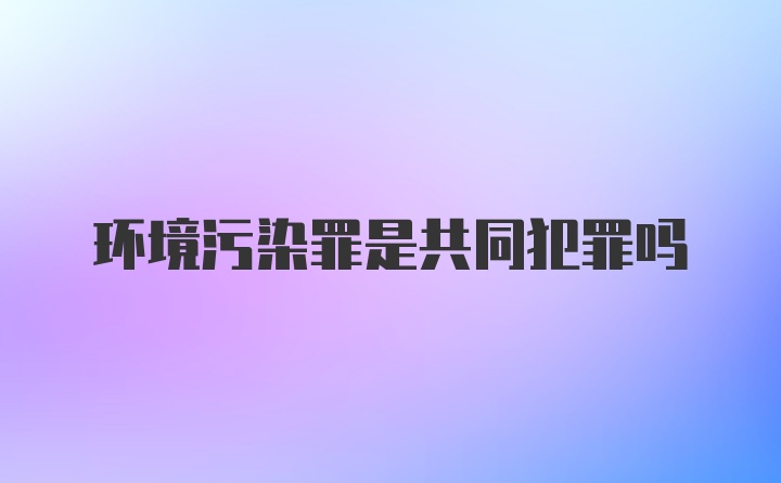 环境污染罪是共同犯罪吗