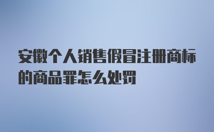 安徽个人销售假冒注册商标的商品罪怎么处罚