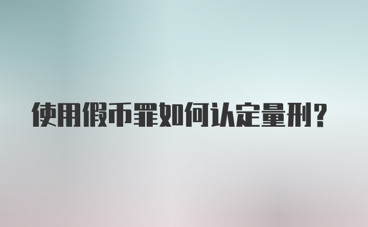 使用假币罪如何认定量刑？