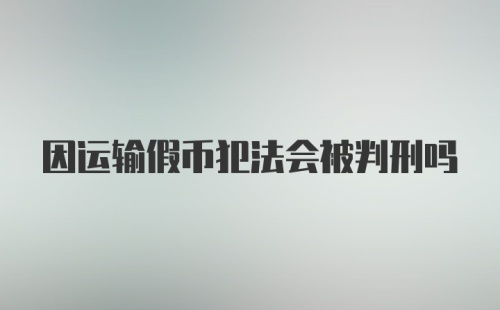 因运输假币犯法会被判刑吗