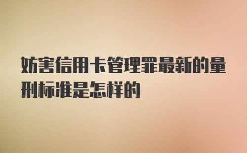 妨害信用卡管理罪最新的量刑标准是怎样的