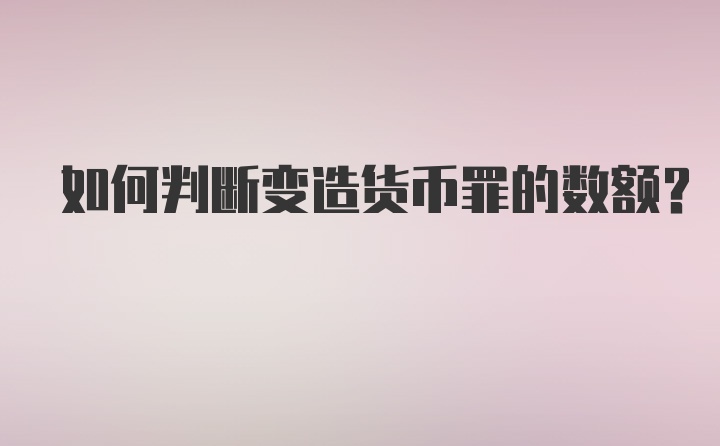 如何判断变造货币罪的数额？