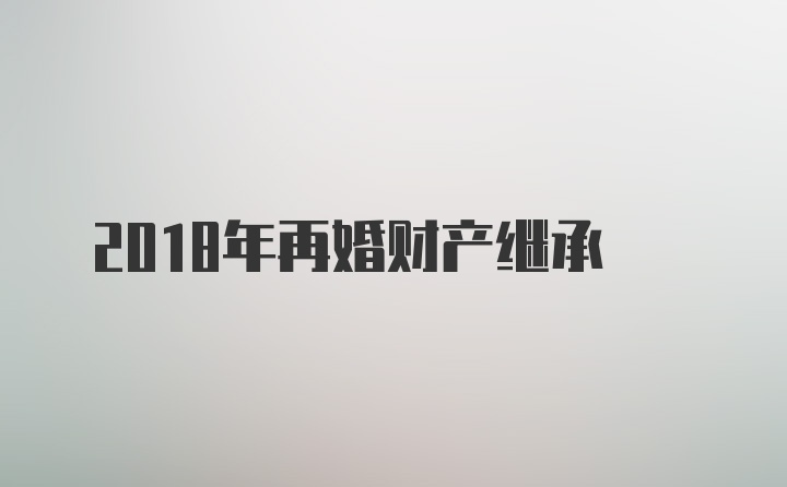 2018年再婚财产继承