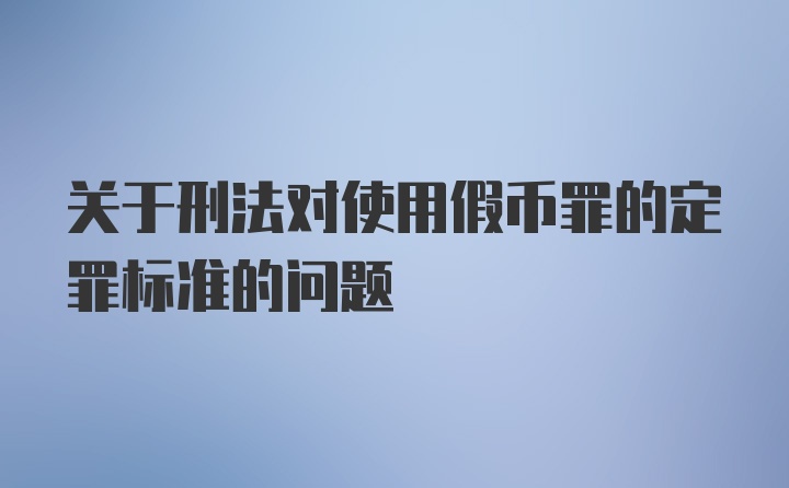 关于刑法对使用假币罪的定罪标准的问题