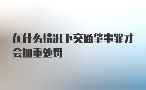 在什么情况下交通肇事罪才会加重处罚