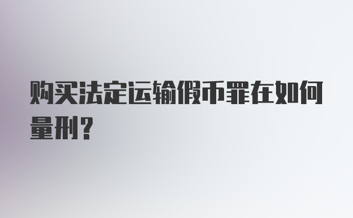 购买法定运输假币罪在如何量刑？