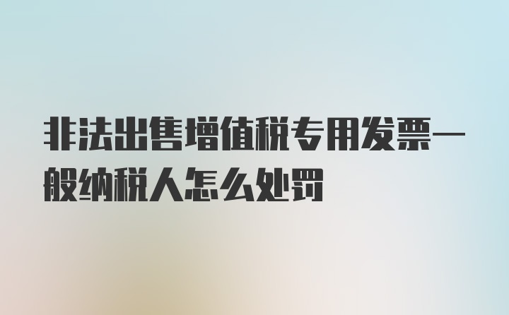 非法出售增值税专用发票一般纳税人怎么处罚