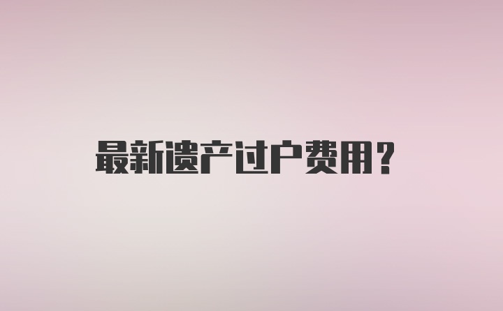 最新遗产过户费用？