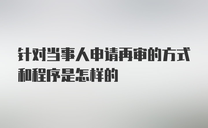 针对当事人申请再审的方式和程序是怎样的