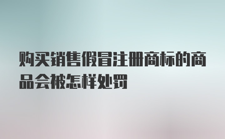 购买销售假冒注册商标的商品会被怎样处罚