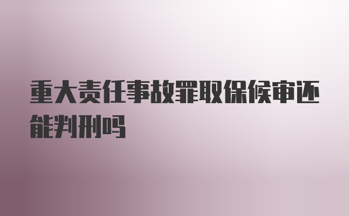 重大责任事故罪取保候审还能判刑吗