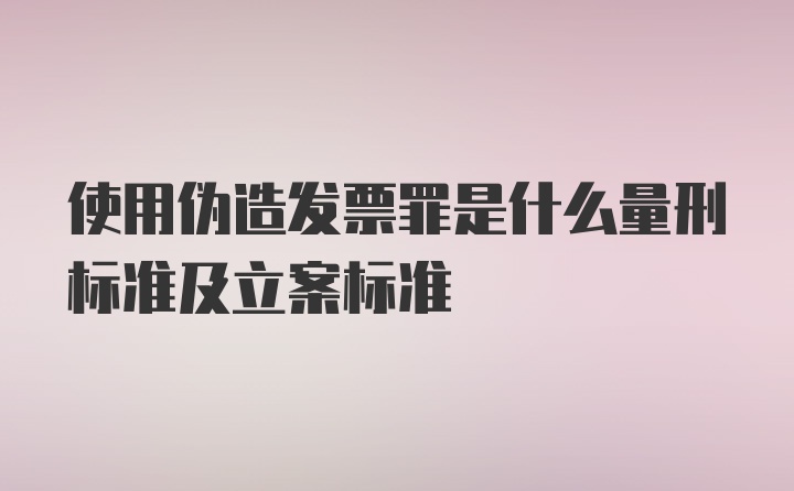 使用伪造发票罪是什么量刑标准及立案标准