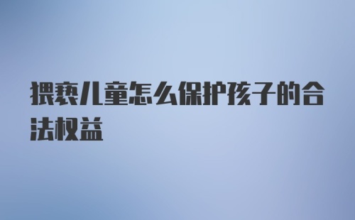 猥亵儿童怎么保护孩子的合法权益