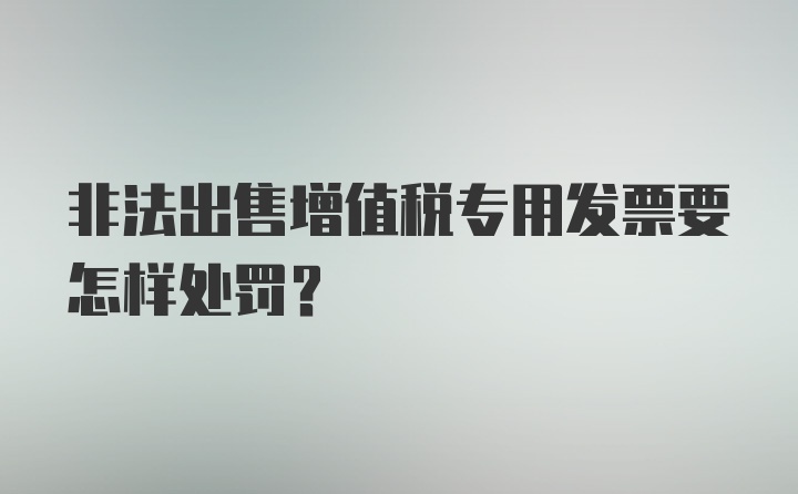 非法出售增值税专用发票要怎样处罚？