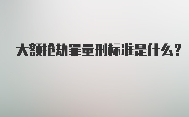 大额抢劫罪量刑标准是什么？