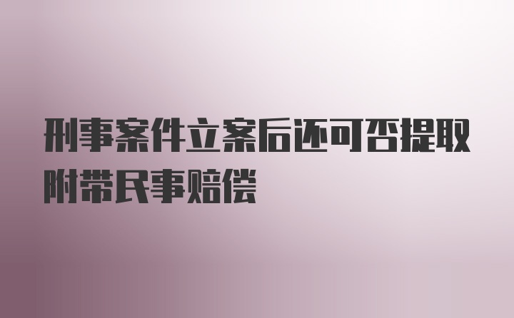 刑事案件立案后还可否提取附带民事赔偿