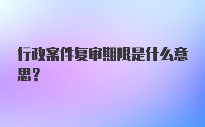 行政案件复审期限是什么意思？