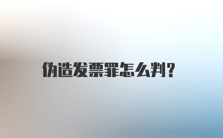 伪造发票罪怎么判?