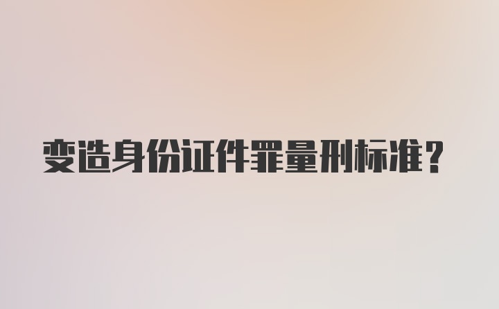 变造身份证件罪量刑标准？