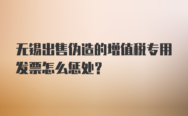 无锡出售伪造的增值税专用发票怎么惩处？