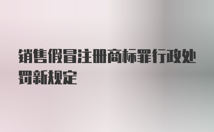 销售假冒注册商标罪行政处罚新规定