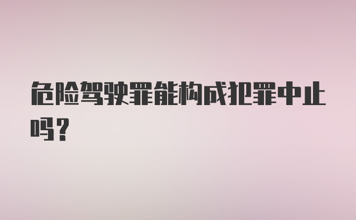 危险驾驶罪能构成犯罪中止吗?