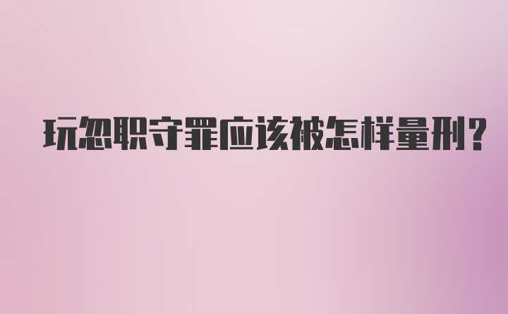 玩忽职守罪应该被怎样量刑？