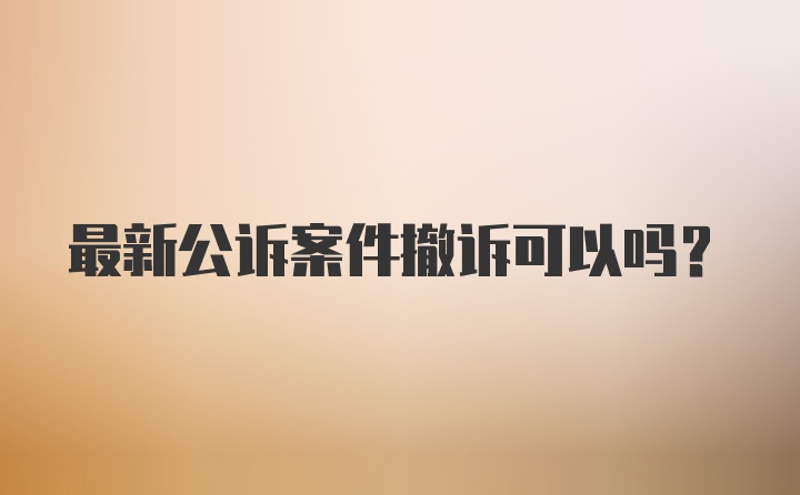 最新公诉案件撤诉可以吗？