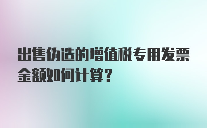 出售伪造的增值税专用发票金额如何计算？