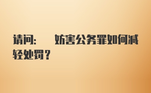 请问: 妨害公务罪如何减轻处罚?