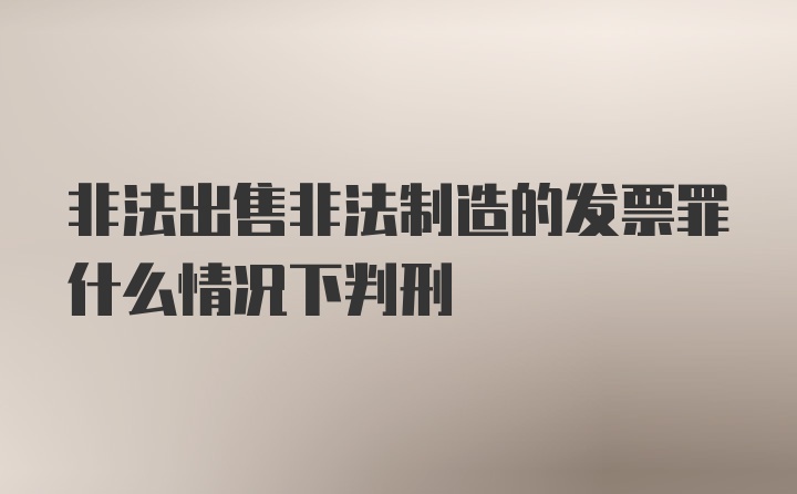 非法出售非法制造的发票罪什么情况下判刑