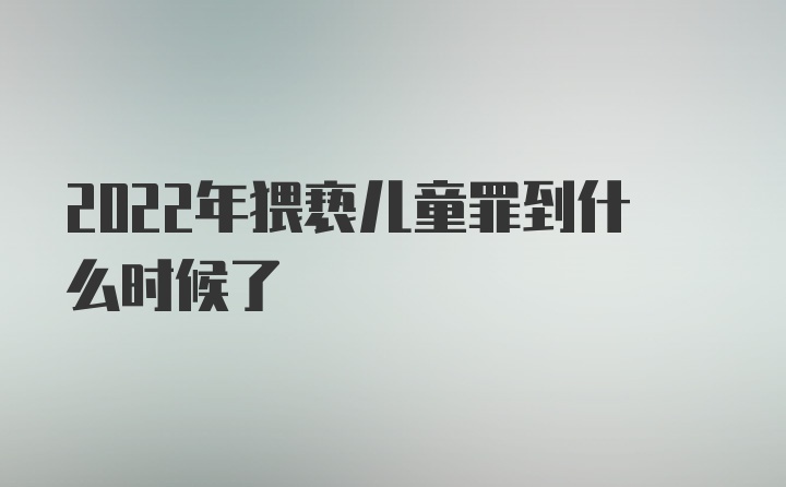 2022年猥亵儿童罪到什么时候了