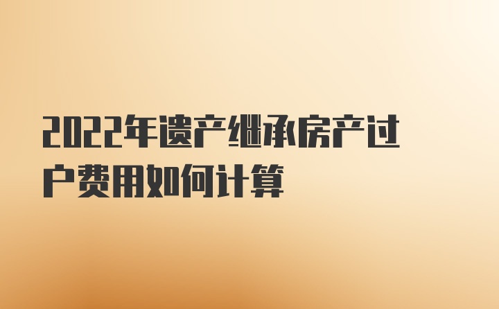 2022年遗产继承房产过户费用如何计算