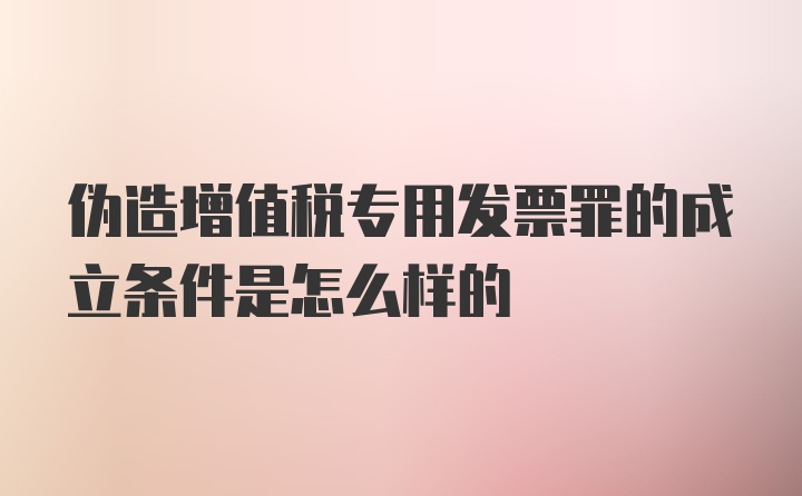 伪造增值税专用发票罪的成立条件是怎么样的