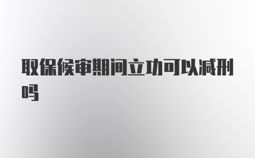 取保候审期间立功可以减刑吗