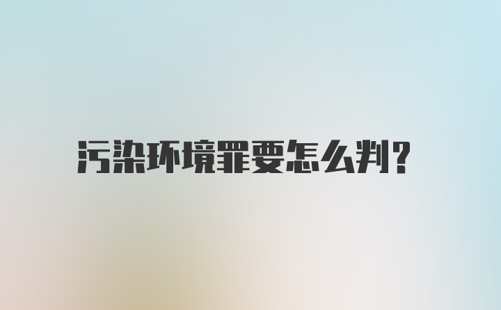 污染环境罪要怎么判?