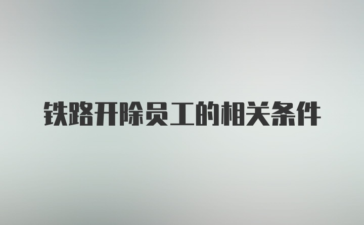 铁路开除员工的相关条件