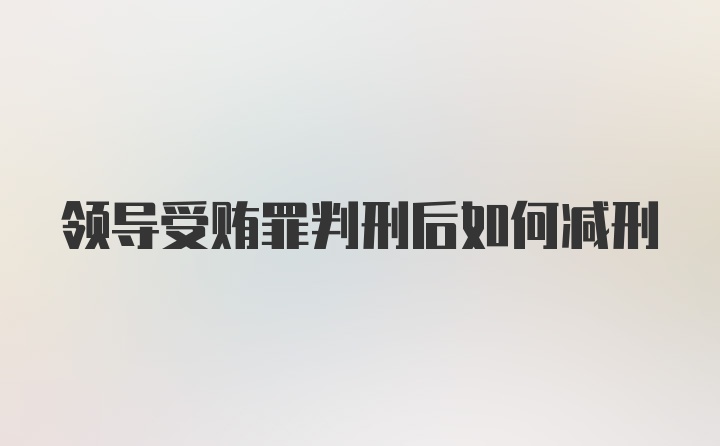 领导受贿罪判刑后如何减刑