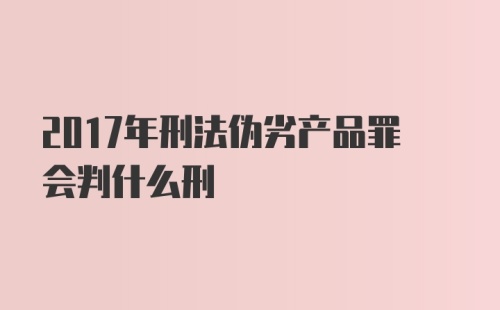 2017年刑法伪劣产品罪会判什么刑