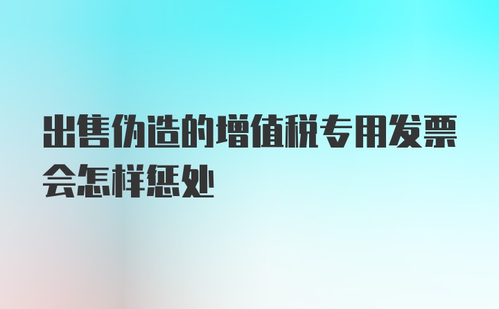 出售伪造的增值税专用发票会怎样惩处