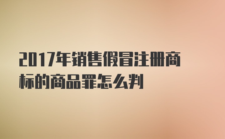 2017年销售假冒注册商标的商品罪怎么判