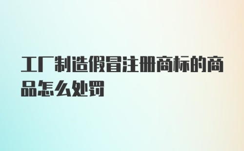 工厂制造假冒注册商标的商品怎么处罚